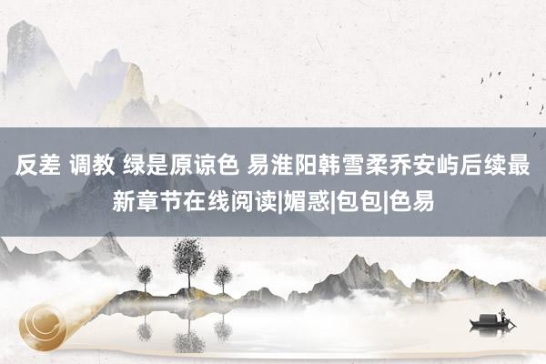 反差 调教 绿是原谅色 易淮阳韩雪柔乔安屿后续最新章节在线阅读|媚惑|包包|色易