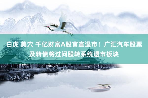 白虎 美穴 千亿财富A股官宣退市！广汇汽车股票及转债将过问股转系统退市板块