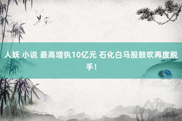 人妖 小说 最高增执10亿元 石化白马股鼓吹再度脱手！