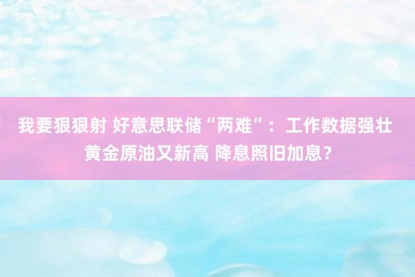 我要狠狠射 好意思联储“两难”：工作数据强壮 黄金原油又新高 降息照旧加息？