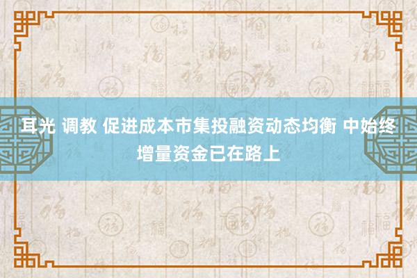 耳光 调教 促进成本市集投融资动态均衡 中始终增量资金已在路上