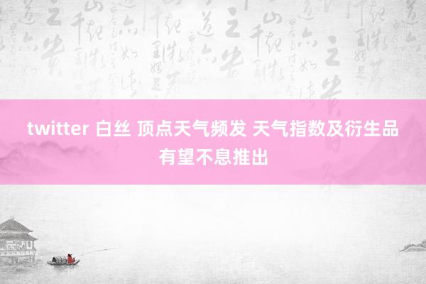twitter 白丝 顶点天气频发 天气指数及衍生品有望不息推出