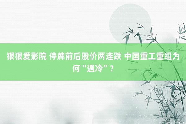 狠狠爱影院 停牌前后股价两连跌 中国重工重组为何“遇冷”？
