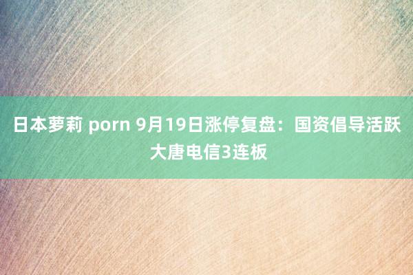 日本萝莉 porn 9月19日涨停复盘:国资倡导活跃 大唐电信3连板
