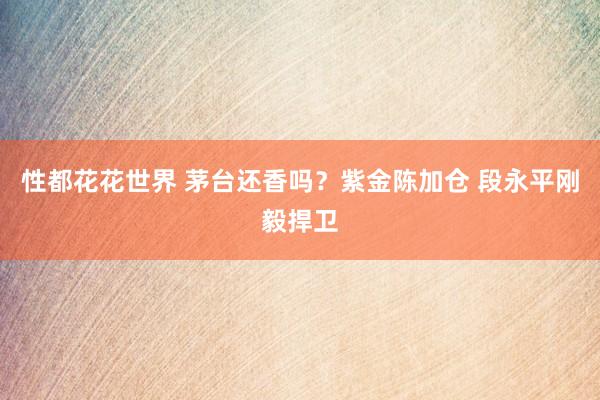 性都花花世界 茅台还香吗？紫金陈加仓 段永平刚毅捍卫
