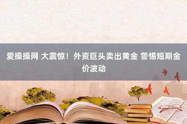 爱操操网 大震惊！外资巨头卖出黄金 警惕短期金价波动