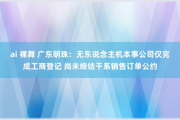 ai 裸舞 广东明珠：无东说念主机本事公司仅完成工商登记 尚未缔结干系销售订单公约