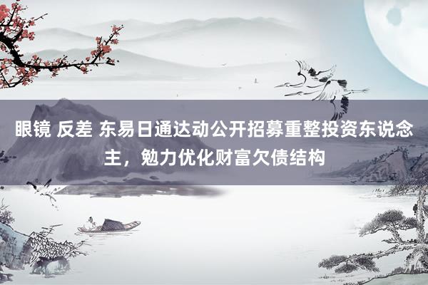 眼镜 反差 东易日通达动公开招募重整投资东说念主，勉力优化财富欠债结构