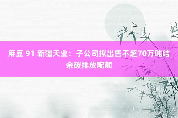 麻豆 91 新疆天业：子公司拟出售不超70万吨结余碳排放配额
