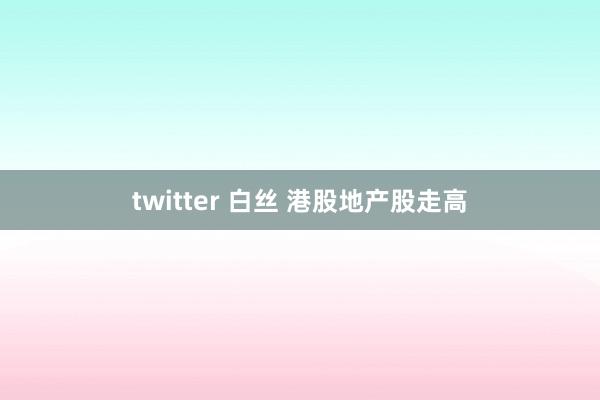twitter 白丝 港股地产股走高