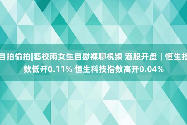 自拍偷拍]藝校兩女生自慰裸聊視頻 港股开盘｜恒生指数低开0.11% 恒生科技指数高开0.04%
