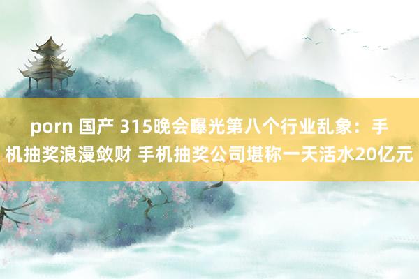 porn 国产 315晚会曝光第八个行业乱象：手机抽奖浪漫敛财 手机抽奖公司堪称一天活水20亿元