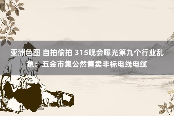 亚洲色图 自拍偷拍 315晚会曝光第九个行业乱象：五金市集公然售卖非标电线电缆