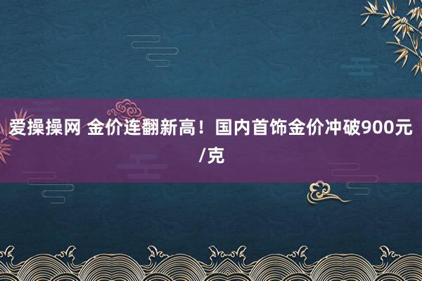 爱操操网 金价连翻新高！国内首饰金价冲破900元/克