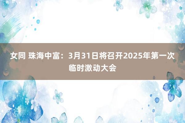 女同 珠海中富：3月31日将召开2025年第一次临时激动大会