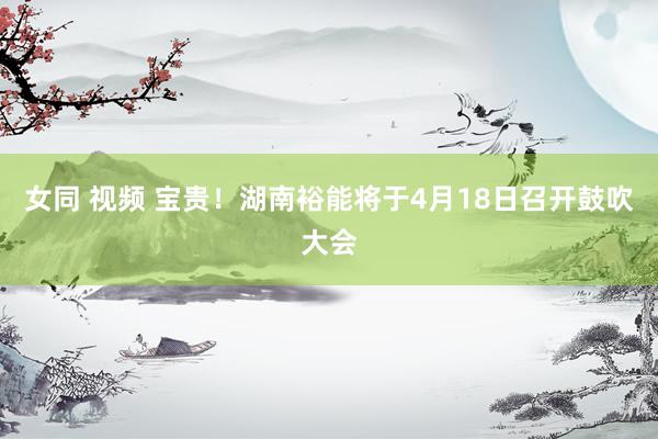 女同 视频 宝贵！湖南裕能将于4月18日召开鼓吹大会