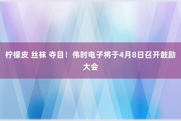 柠檬皮 丝袜 夺目！伟时电子将于4月8日召开鼓励大会