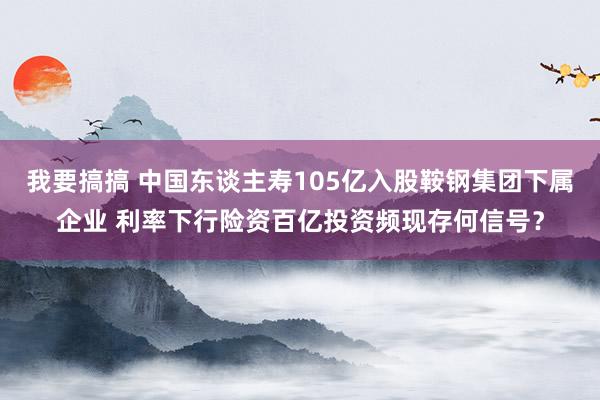我要搞搞 中国东谈主寿105亿入股鞍钢集团下属企业 利率下行险资百亿投资频现存何信号？