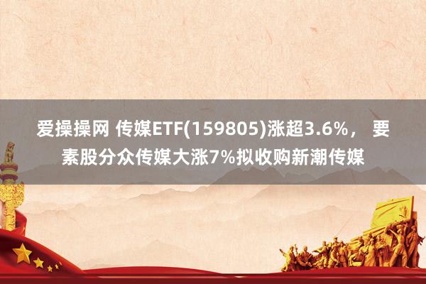 爱操操网 传媒ETF(159805)涨超3.6%， 要素股分众传媒大涨7%拟收购新潮传媒